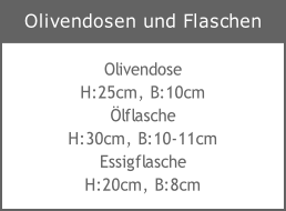 Olivendose
H:25cm, B:10cm
Ölflasche
H:30cm, B:10-11cm
Essigflasche
H:20cm, B:8cm
