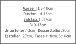 Mörser H:8-10cm
Durchm:14-16cm
Salsfass H:17cm
B10-12cm
Unterteller:13cm, Dessertteller:20cm
Essteller :27cm, Tasse H:8cm,B:10cm
